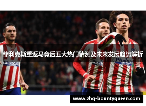 菲利克斯重返马竞后五大热门猜测及未来发展趋势解析 菲利克斯重返马竞后五大热门猜测及未来发展趋势解析