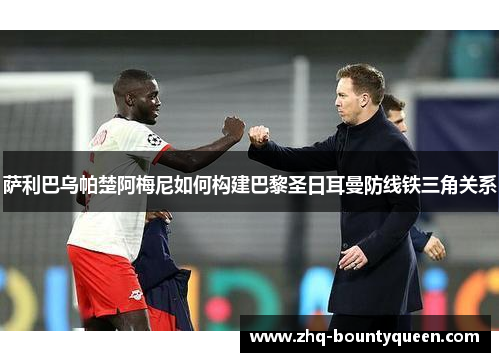 萨利巴乌帕楚阿梅尼如何构建巴黎圣日耳曼防线铁三角关系 萨利巴乌帕楚阿梅尼如何构建巴黎圣日耳曼防线铁三角关系