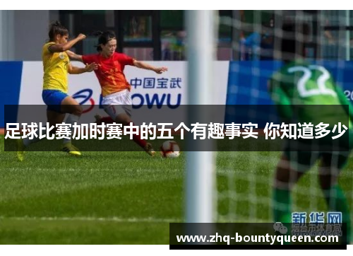 足球比赛加时赛中的五个有趣事实 你知道多少