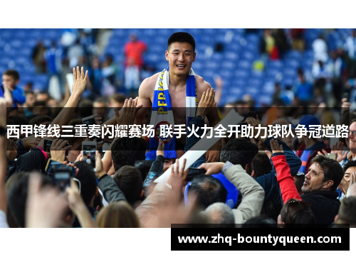 西甲锋线三重奏闪耀赛场 联手火力全开助力球队争冠道路 西甲锋线三重奏闪耀赛场 联手火力全开助力球队争冠道路