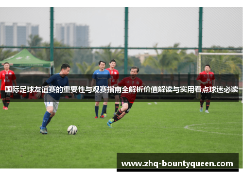 国际足球友谊赛的重要性与观赛指南全解析价值解读与实用看点球迷必读