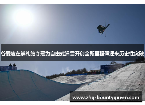 谷爱凌在崇礼站夺冠为自由式滑雪开创全新里程碑迎来历史性突破