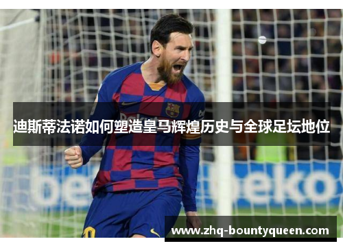迪斯蒂法诺如何塑造皇马辉煌历史与全球足坛地位 迪斯蒂法诺如何塑造皇马辉煌历史与全球足坛地位