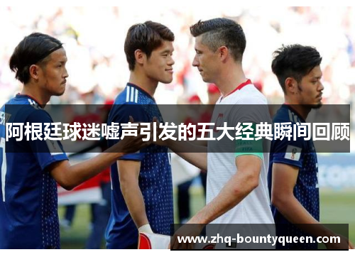 阿根廷球迷嘘声引发的五大经典瞬间回顾 阿根廷球迷嘘声引发的五大经典瞬间回顾