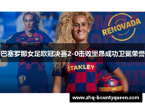 巴塞罗那女足欧冠决赛2-0击败里昂成功卫冕荣誉 巴塞罗那女足欧冠决赛2-0击败里昂成功卫冕荣誉