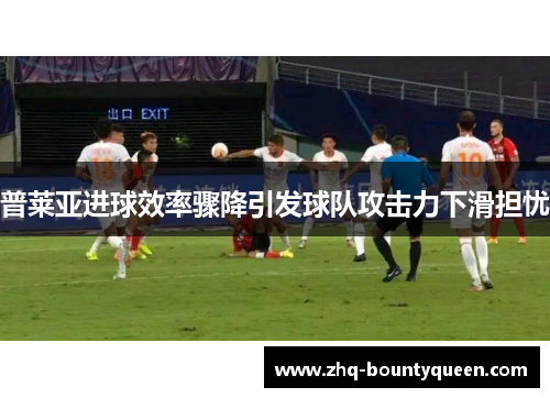 普莱亚进球效率骤降引发球队攻击力下滑担忧
