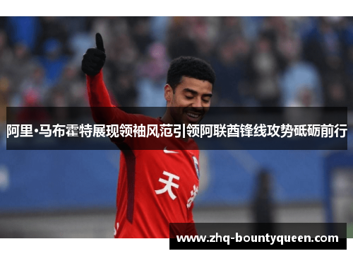 阿里·马布霍特展现领袖风范引领阿联酋锋线攻势砥砺前行 阿里·马布霍特展现领袖风范引领阿联酋锋线攻势砥砺前行