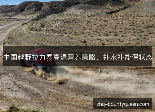 中国越野拉力赛高温营养策略,补水补盐保状态 中国越野拉力赛高温营养策略,补水补盐保状态